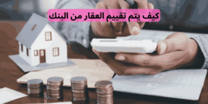 كيف يتم تقييم العقار من البنك